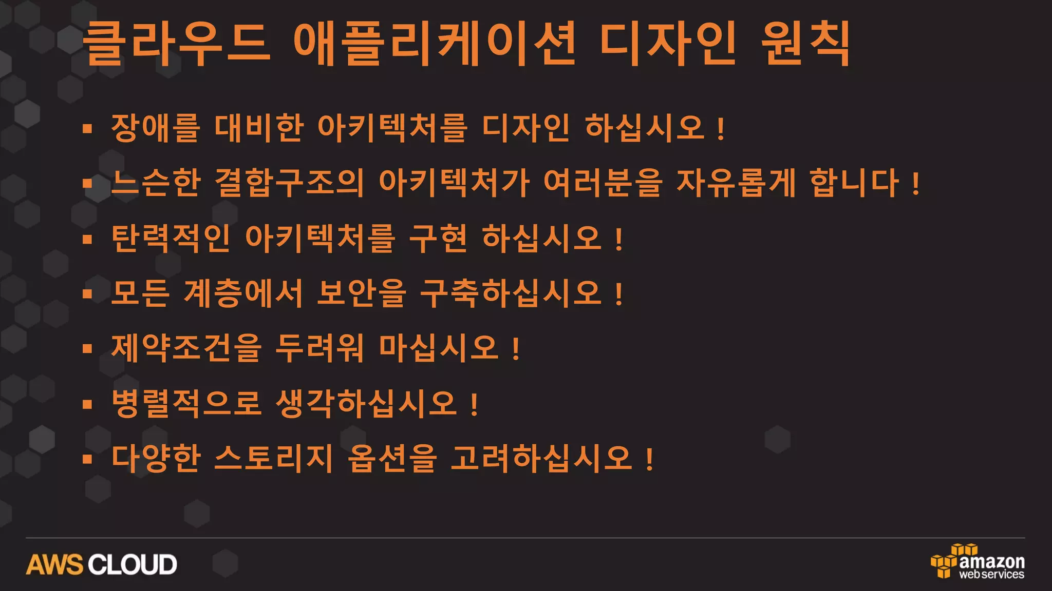 클라우드 애플리케이션 디자인 원칙
§ 장애를 대비한 아키텍처를 디자인 하십시오 !
§ 느슨한 결합구조의 아키텍처가 여러분을 자유롭게 합니다 !
§ 탄력적인 아키텍처를 구현 하십시오 !
§ 모든 계층에서 보안을 구축하십시오 !
§ 제약조건을 두려워 마십시오 !
§ 병렬적으로 생각하십시오 !
§ 다양한 스토리지 옵션을 고려하십시오 !
 