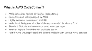 What is AWS CodeCommit?
● AWS service for hosting private Git Repositories
● Serverless and fully managed by AWS
● Highly available, durable and scalable
● No limits of file type or size, but s3 is recommended for sizes > 5 mb
● Standard Git tools and commands used to access repo
● You can migrate from other Git providers easily
● Part of AWS Developer tools and can be integrate with various AWS services
 
