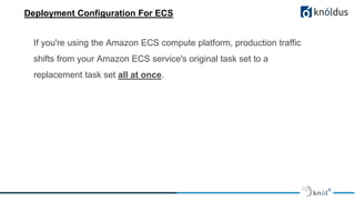 Deployment Configuration For ECS
If you're using the Amazon ECS compute platform, production traffic
shifts from your Amazon ECS service's original task set to a
replacement task set all at once.
 
