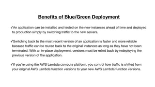Beneﬁts of Blue/Green Deployment
✓An application can be installed and tested on the new instances ahead of time and deployed
to production simply by switching traﬃc to the new servers. 
✓Switching back to the most recent version of an application is faster and more reliable
because traﬃc can be routed back to the original instances as long as they have not been
terminated. With an in-place deployment, versions must be rolled back by redeploying the
previous version of the application. 
✓If you're using the AWS Lambda compute platform, you control how traﬃc is shifted from
your original AWS Lambda function versions to your new AWS Lambda function versions.

 