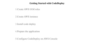 Getting Started with CodeDeploy
1.Create AWS IAM roles  
2.Create AWS instance  
3.Install code deploy  
4.Prepare the application  
5.Configure CodeDeploy on AWS Console  
 