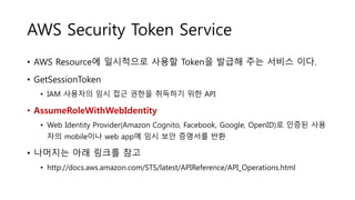 AWS Security Token Service
• AWS Resource에 일시적으로 사용할 Token을 발급해 주는 서비스 이다.
• GetSessionToken
• IAM 사용자의 임시 접근 권한을 취득하기 위한 API
• AssumeRoleWithWebIdentity
• Web Identity Provider(Amazon Cognito, Facebook, Google, OpenID)로 인증된 사용
자의 mobile이나 web app에 임시 보안 증명서를 반환
• 나머지는 아래 링크를 참고
• http://docs.aws.amazon.com/STS/latest/APIReference/API_Operations.html
 