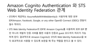 Amazon Cognito Authentication 와 STS
Web Identity Federation 관계
• STS에서 제공하는 AssumeRoleWithWebIdentity는 사용자에 대한 외부
IDP(Amazon, Facebook, Google, or any other OpenID Connect (OIDC)) 연동이
필수 적이다.
• STS Web Identity Federation의 IDP로 Amazon Cognito를 사용하여 외부 IDP 뿐
만 아니라 개발자 인증 서버를 통한 사용자 인증과 guest 모드까지 처리가 가능
하게 된다. 결과적으로 Amazon Cognito는 STS의 Web Identity Federation을 보
다 효과적으로 사용할 수 있도록 보완을 해 주는 역할을 한다고 볼 수 있다.
 