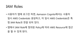 IAM Roles
• 사용자가 앱에 로그인 하면, Aamazon Cognito에서는 사용자
임시 AWS Credentials 생성하고, 이 임시 AWS Credentials은 특
정 IAM Role과 연결 되어 있다.
• 앱에서 IAM Role에 정의된 Policy에 따라 AWS Resource에 접근
을 할 수 있게 된다.
 