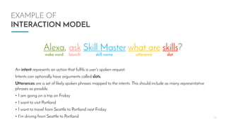 10
EXAMPLE OF
INTERACTION MODEL
Alexa, ask Skill Master what are skills?
wake word launch skill name utterance slot
An intent represents an action that fulfils a user's spoken request.
Intents can optionally have arguments called slots.
Utterances are a set of likely spoken phrases mapped to the intents. This should include as many representative
phrases as possible.
• I am going on a trip on Friday
• I want to visit Portland
• I want to travel from Seattle to Portland next Friday
• I'm driving from Seattle to Portland
 