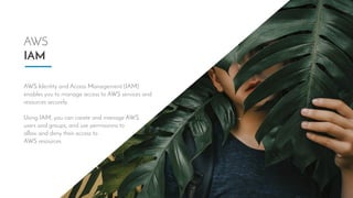 AWS
IAM
AWS Identity and Access Management (IAM)
enables you to manage access to AWS services and
resources securely. 
 
Using IAM, you can create and manage AWS 
users and groups, and use permissions to 
allow and deny their access to 
AWS resources.
 