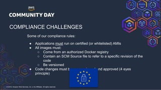 © 2018, Amazon Web Services, Inc. or its Affiliates. All rights reserved.
COMPLIANCE CHALLENGES
Some of our compliance rules:
● Applications must run on certified (or whitelisted) AMIs
● All images must:
○ Come from an authorized Docker registry
○ Contain an SCM Source file to refer to a specific revision of the
code
○ Be versioned
● Code changes must be peer reviewed and approved (4 eyes
principle)
 