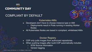 © 2018, Amazon Web Services, Inc. or its Affiliates. All rights reserved.
COMPLIANT BY DEFAULT
Kubernetes AMIs
● Developers don’t have to choose instance type or AMI
○ Deployments result in Pods running in existing Worker
Nodes
● All Kubernetes Nodes are based in compliant, whitelisted AMIs
Docker Registry
● CDP only pulls images from authorized repositories
● When pushing images after build CDP automatically includes:
○ SCM Source information
○ Version tagging
 