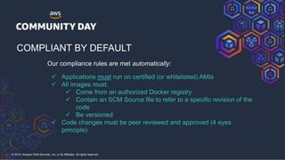 © 2018, Amazon Web Services, Inc. or its Affiliates. All rights reserved.
COMPLIANT BY DEFAULT
Our compliance rules are met automatically:
 Applications must run on certified (or whitelisted) AMIs
 All images must:
 Come from an authorized Docker registry
 Contain an SCM Source file to refer to a specific revision of the
code
 Be versioned
 Code changes must be peer reviewed and approved (4 eyes
principle)
 