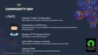 © 2018, Amazon Web Services, Inc. or its Affiliates. All rights reserved.
LINKS Zalando Cluster Configuration
https://github.com/zalando-incubator/kubernetes-on-aws
Kubernetes on AWS Docs
http://kubernetes-on-aws.readthedocs.io/en/latest/admin-guide/kubernetes-in-
production.html
Skipper HTTP Ingress Router
https://github.com/zalando/skipper/
Kube AWS Ingress Controller
https://github.com/zalando-incubator/kube-ingress-aws-controller
External DNS
https://github.com/kubernetes-incubator/external-dns
 