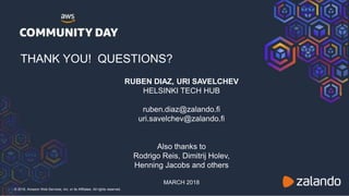 © 2018, Amazon Web Services, Inc. or its Affiliates. All rights reserved.
THANK YOU! QUESTIONS?
RUBEN DIAZ, URI SAVELCHEV
HELSINKI TECH HUB
ruben.diaz@zalando.fi
uri.savelchev@zalando.fi
Also thanks to
Rodrigo Reis, Dimitrij Holev,
Henning Jacobs and others
MARCH 2018
 
