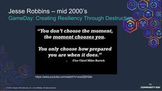 © 2018, Amazon Web Services, Inc. or its Affiliates. All rights reserved.
https://www.youtube.com/watch?v=zoz0ZjfrQ9s
Jesse Robbins – mid 2000’s
GameDay: Creating Resiliency Through Destruction
 