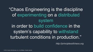 © 2018, Amazon Web Services, Inc. or its Affiliates. All rights reserved.
“Chaos Engineering is the discipline
of experimenting on a distributed
system
in order to build confidence in the
system’s capability to withstand
turbulent conditions in production.”
http://principlesofchaos.org
 