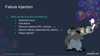 © 2018, Amazon Web Services, Inc. or its Affiliates. All rights reserved.
Failure Injection
• Start small & build confidence
• Application level
• Host failure
• Resource attacks (CPU, memory, …)
• Network attacks (dependencies, latency, …)
• Region attacks!
 