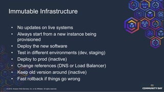 © 2018, Amazon Web Services, Inc. or its Affiliates. All rights reserved.
• No updates on live systems
• Always start from a new instance being
provisioned
• Deploy the new software
• Test in different environments (dev, staging)
• Deploy to prod (inactive)
• Change references (DNS or Load Balancer)
• Keep old version around (inactive)
• Fast rollback if things go wrong
Immutable Infrastructure
 