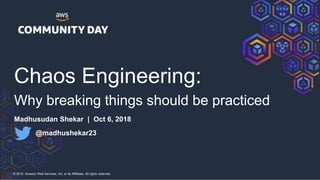 © 2018, Amazon Web Services, Inc. or its Affiliates. All rights reserved.
Chaos Engineering:
Why breaking things should be practiced
Madhusudan Shekar | Oct 6, 2018
@madhushekar23
 