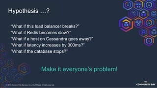 © 2018, Amazon Web Services, Inc. or its Affiliates. All rights reserved.
Hypothesis …?
“What if this load balancer breaks?”
“What if Redis becomes slow?”
“What if a host on Cassandra goes away?”
”What if latency increases by 300ms?”
”What if the database stops?”
Make it everyone’s problem!
 