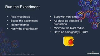 © 2018, Amazon Web Services, Inc. or its Affiliates. All rights reserved.
• Pick hypothesis
• Scope the experiment
• Identify metrics
• Notify the organization
Run the Experiment
• Start with very small
• As close as possible to
production
• Minimize the blast radius.
• Have an emergency STOP!
 