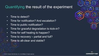 © 2018, Amazon Web Services, Inc. or its Affiliates. All rights reserved.
Quantifying the result of the experiment
• Time to detect?
• Time for notification? And escalation?
• Time to public notification?
• Time for graceful degradation to kick-in?
• Time for self healing to happen?
• Time to recovery – partial and full?
• Time to all-clear and stable?
 