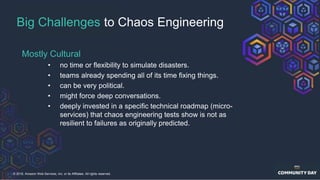 © 2018, Amazon Web Services, Inc. or its Affiliates. All rights reserved.
Big Challenges to Chaos Engineering
Mostly Cultural
• no time or flexibility to simulate disasters.
• teams already spending all of its time fixing things.
• can be very political.
• might force deep conversations.
• deeply invested in a specific technical roadmap (micro-
services) that chaos engineering tests show is not as
resilient to failures as originally predicted.
 
