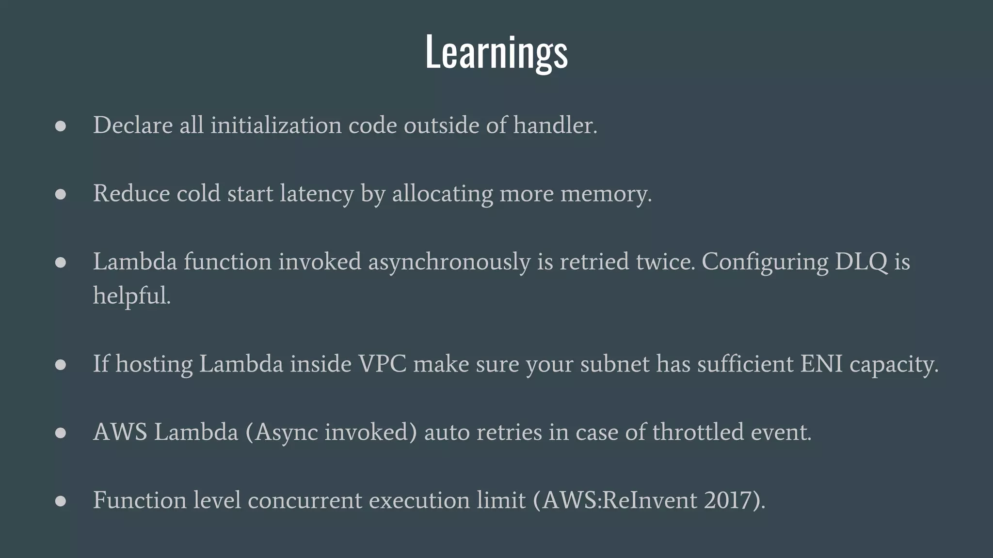 Learnings
● Declare all initialization code outside of handler.
● Reduce cold start latency by allocating more memory.
● Lambda function invoked asynchronously is retried twice. Configuring DLQ is
helpful.
● If hosting Lambda inside VPC make sure your subnet has sufficient ENI capacity.
● AWS Lambda (Async invoked) auto retries in case of throttled event.
● Function level concurrent execution limit (AWS:ReInvent 2017).
 