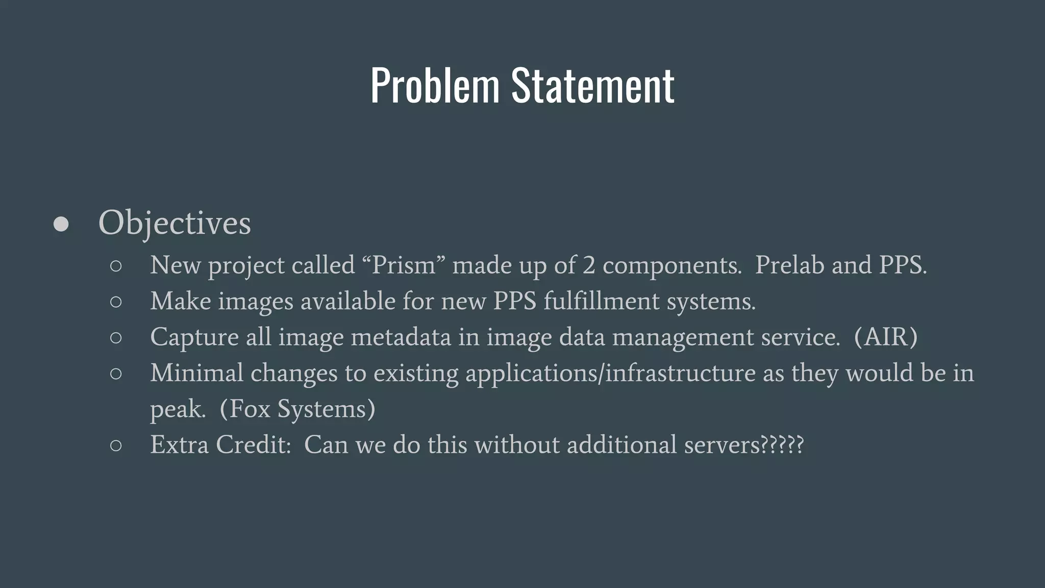 Problem Statement
● Objectives
○ New project called “Prism” made up of 2 components. Prelab and PPS.
○ Make images available for new PPS fulfillment systems.
○ Capture all image metadata in image data management service. (AIR)
○ Minimal changes to existing applications/infrastructure as they would be in
peak. (Fox Systems)
○ Extra Credit: Can we do this without additional servers?????
 
