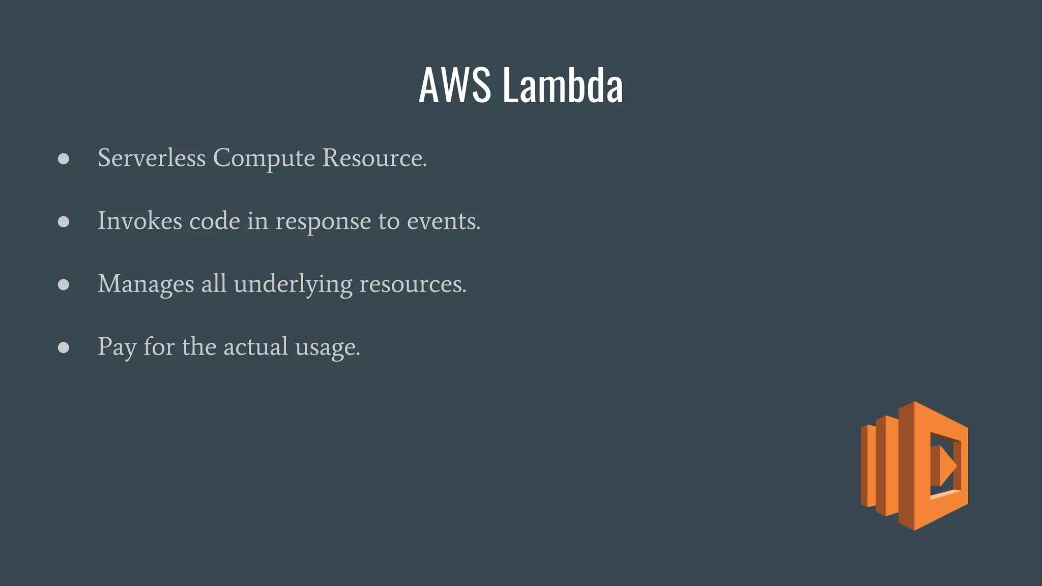 AWS Lambda
● Serverless Compute Resource.
● Invokes code in response to events.
● Manages all underlying resources.
● Pay for the actual usage.
 