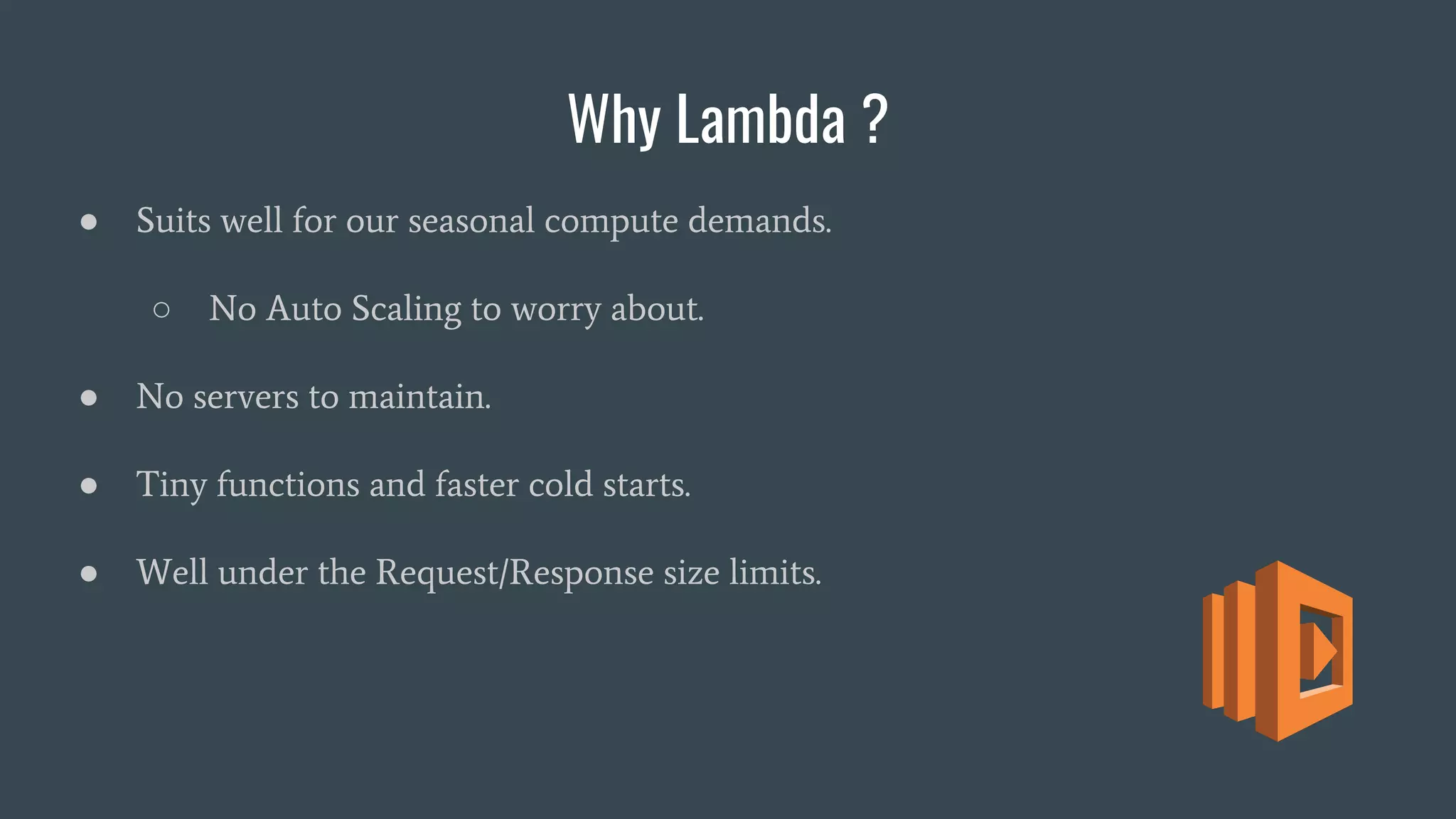 Why Lambda ?
● Suits well for our seasonal compute demands.
○ No Auto Scaling to worry about.
● No servers to maintain.
● Tiny functions and faster cold starts.
● Well under the Request/Response size limits.
 