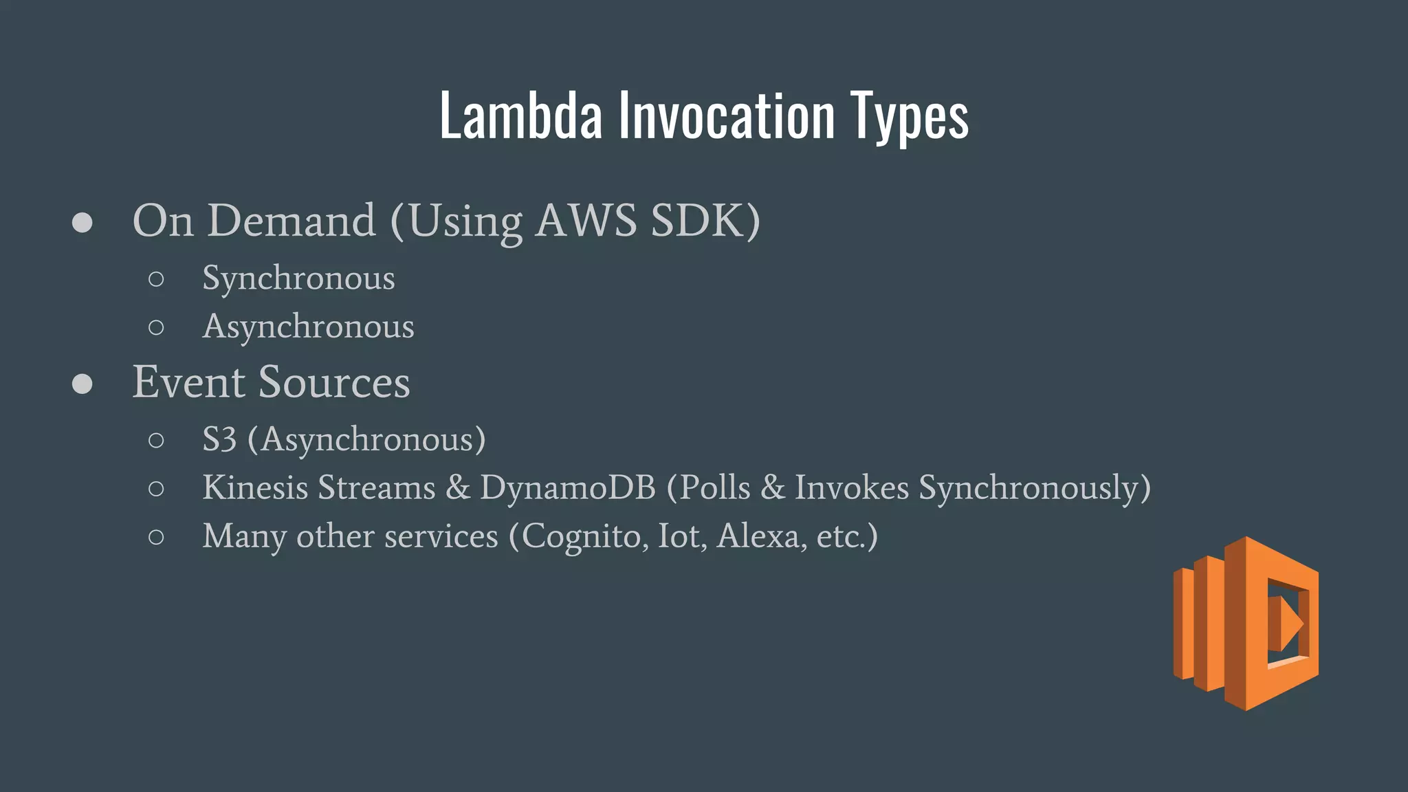 Lambda Invocation Types
● On Demand (Using AWS SDK)
○ Synchronous
○ Asynchronous
● Event Sources
○ S3 (Asynchronous)
○ Kinesis Streams & DynamoDB (Polls & Invokes Synchronously)
○ Many other services (Cognito, Iot, Alexa, etc.)
 
