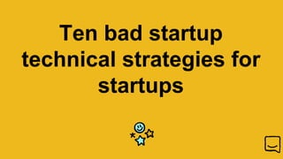 Ten bad startup
technical strategies for
startups
 