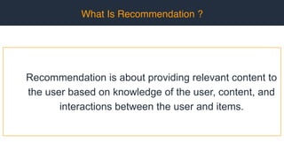 What Is Recommendation ?
Recommendation is about providing relevant content to
the user based on knowledge of the user, content, and
interactions between the user and items.
 