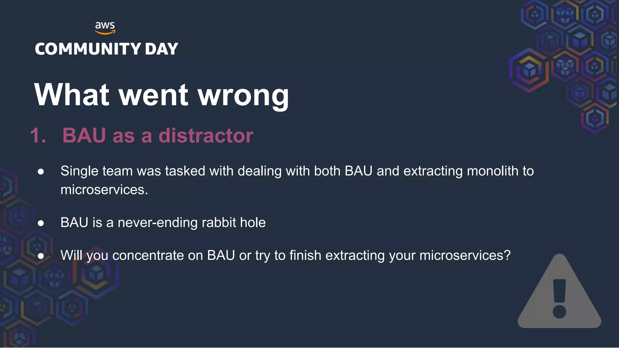 ● Single team was tasked with dealing with both BAU and extracting monolith to
microservices.
● BAU is a never-ending rabbit hole
● Will you concentrate on BAU or try to finish extracting your microservices?
What went wrong
1. BAU as a distractor
 