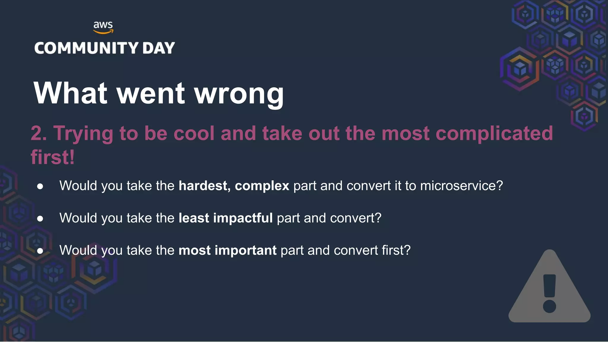 ● Would you take the hardest, complex part and convert it to microservice?
● Would you take the least impactful part and convert?
● Would you take the most important part and convert first?
What went wrong
2. Trying to be cool and take out the most complicated
first!
 
