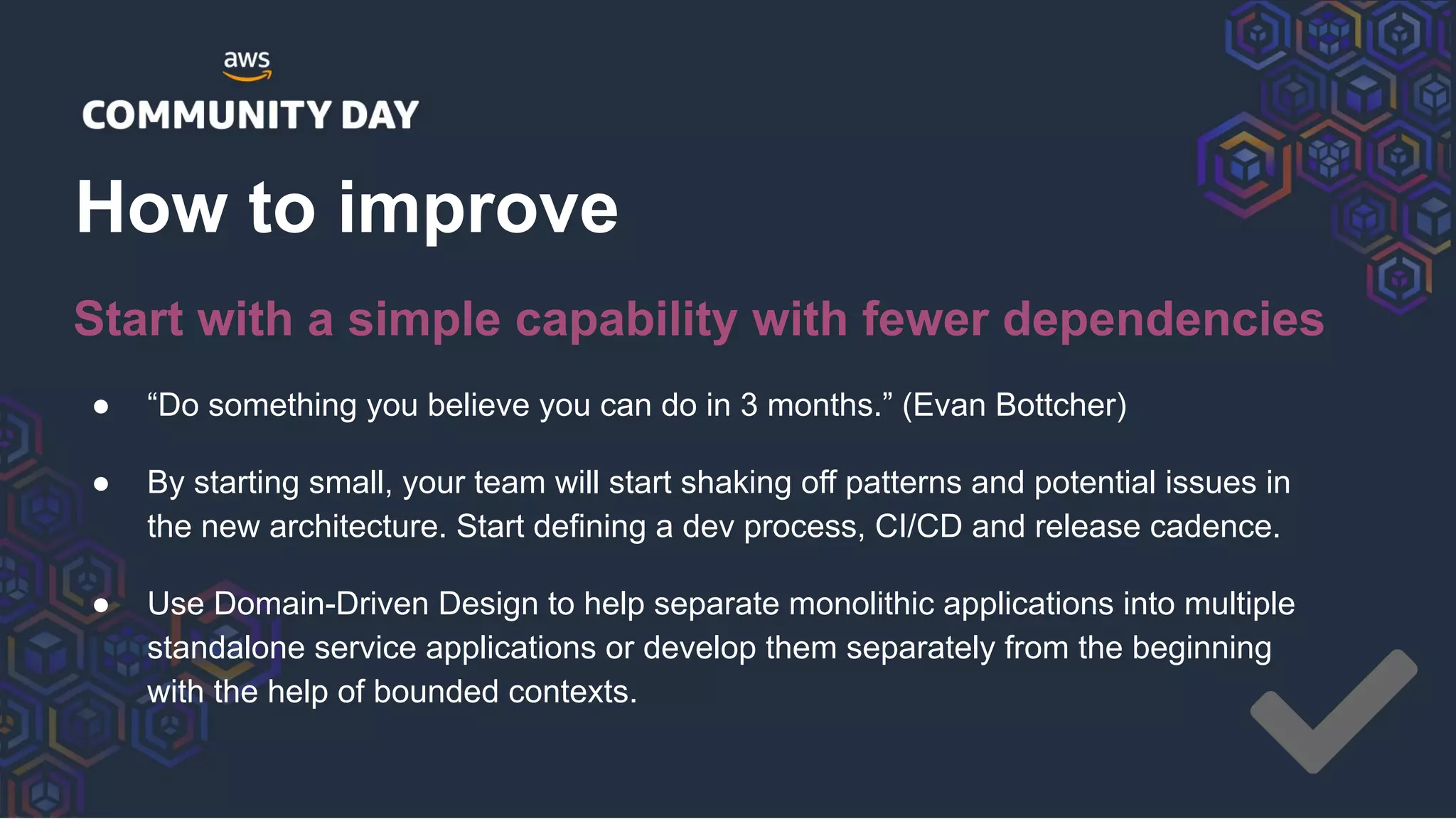 ● “Do something you believe you can do in 3 months.” (Evan Bottcher)
● By starting small, your team will start shaking off patterns and potential issues in
the new architecture. Start defining a dev process, CI/CD and release cadence.
● Use Domain-Driven Design to help separate monolithic applications into multiple
standalone service applications or develop them separately from the beginning
with the help of bounded contexts.
How to improve
Start with a simple capability with fewer dependencies
 