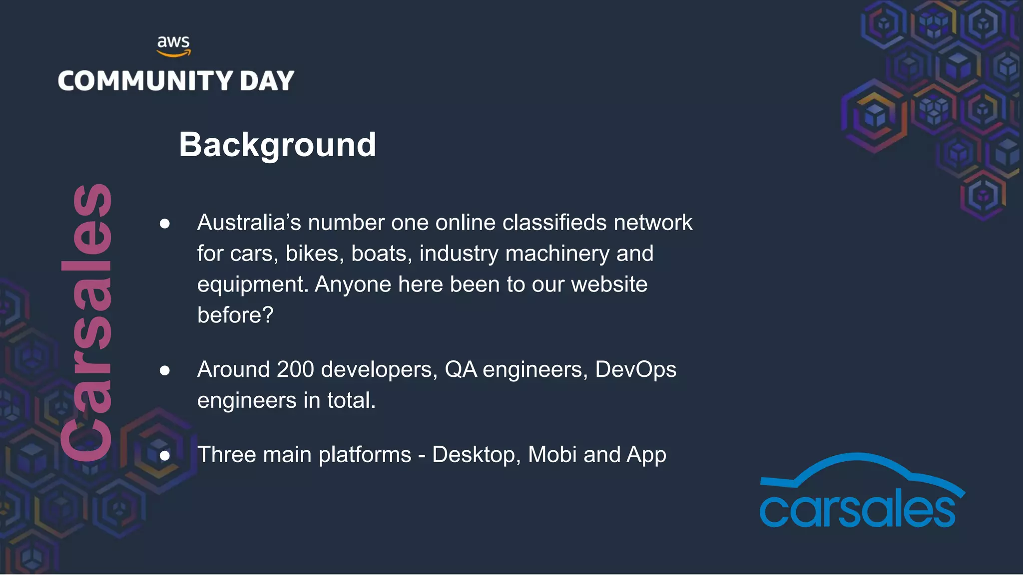 Background
● Australia’s number one online classifieds network
for cars, bikes, boats, industry machinery and
equipment. Anyone here been to our website
before?
● Around 200 developers, QA engineers, DevOps
engineers in total.
● Three main platforms - Desktop, Mobi and App
Carsales
 