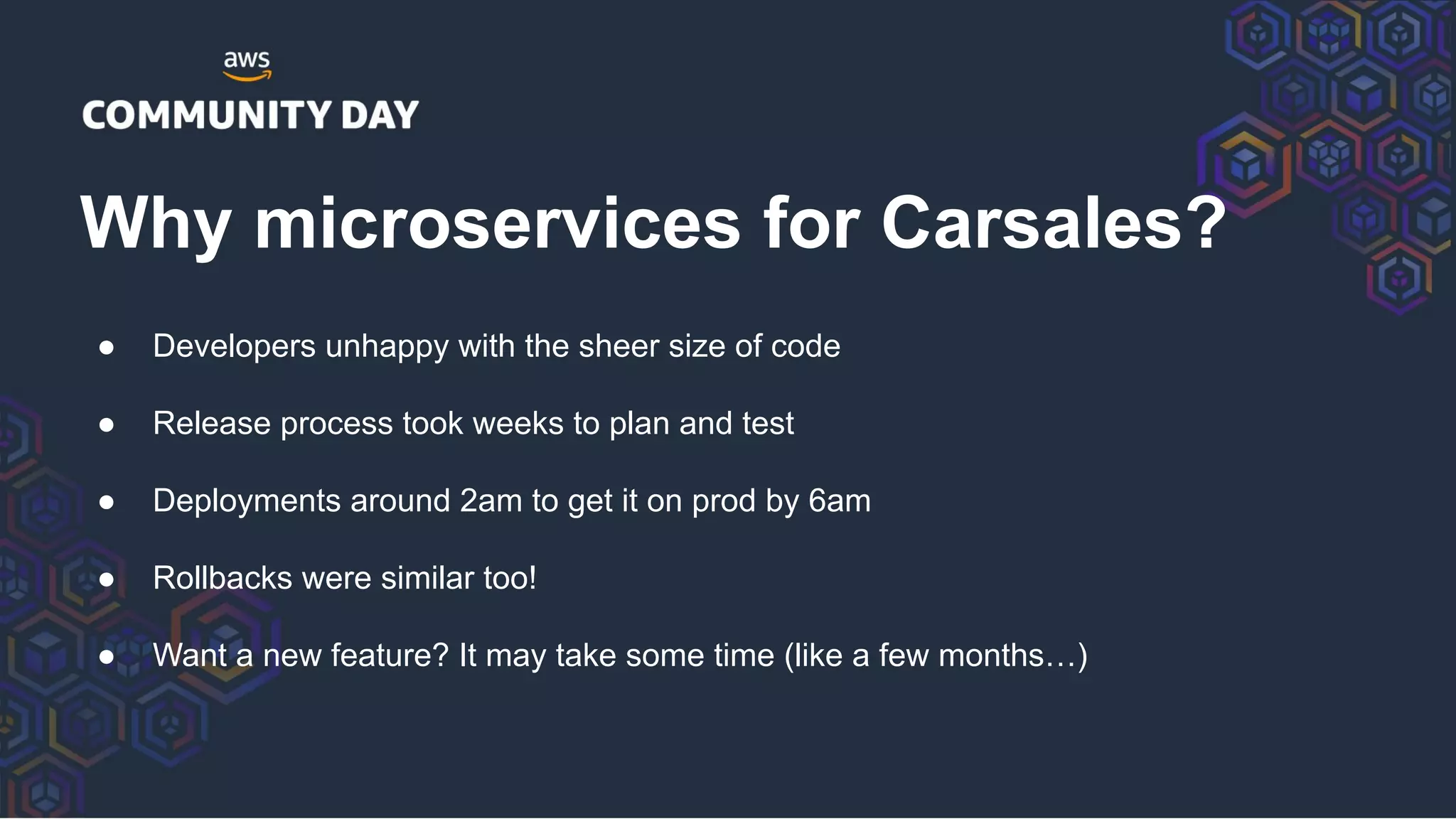 ● Developers unhappy with the sheer size of code
● Release process took weeks to plan and test
● Deployments around 2am to get it on prod by 6am
● Rollbacks were similar too!
● Want a new feature? It may take some time (like a few months…)
Why microservices for Carsales?
 