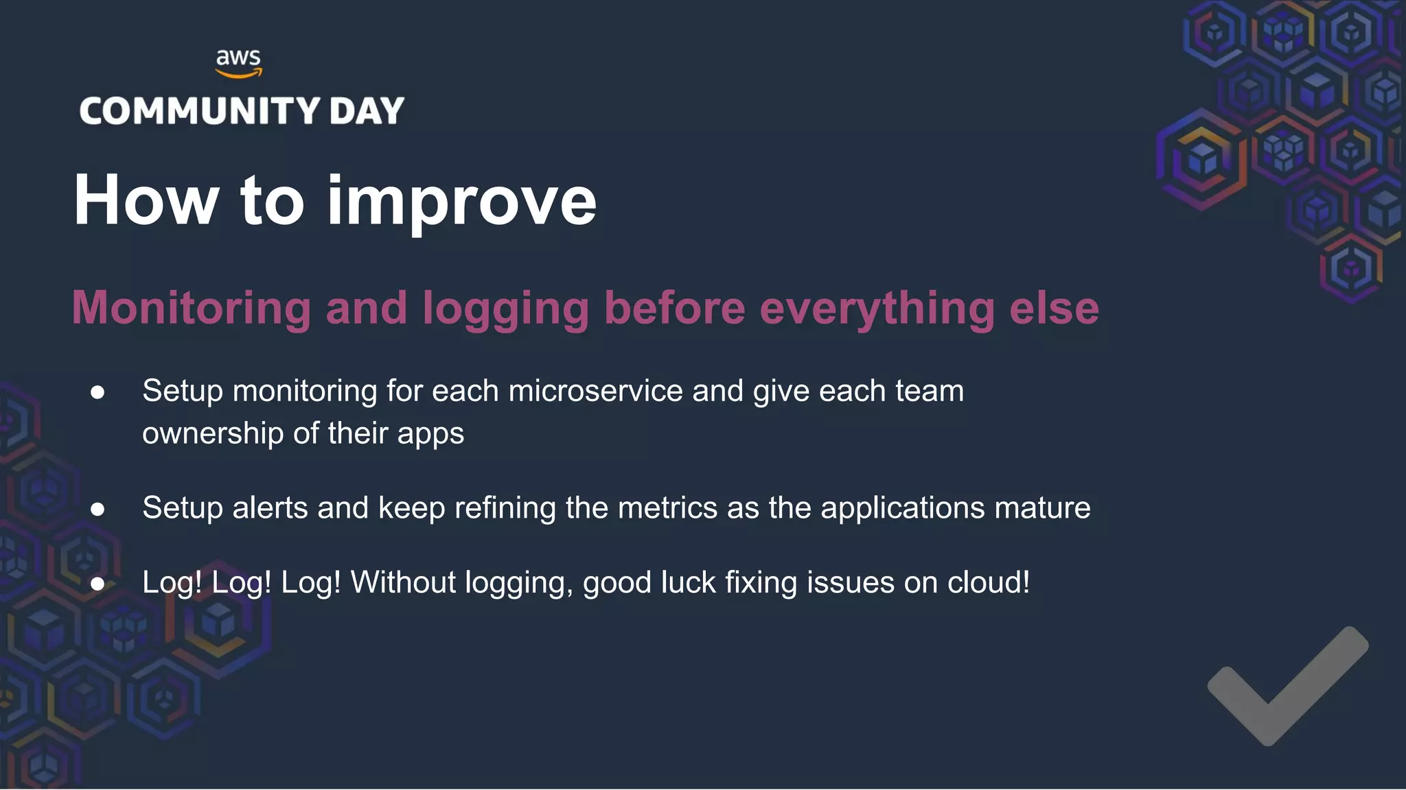 ● Setup monitoring for each microservice and give each team
ownership of their apps
● Setup alerts and keep refining the metrics as the applications mature
● Log! Log! Log! Without logging, good luck fixing issues on cloud!
How to improve
Monitoring and logging before everything else
 