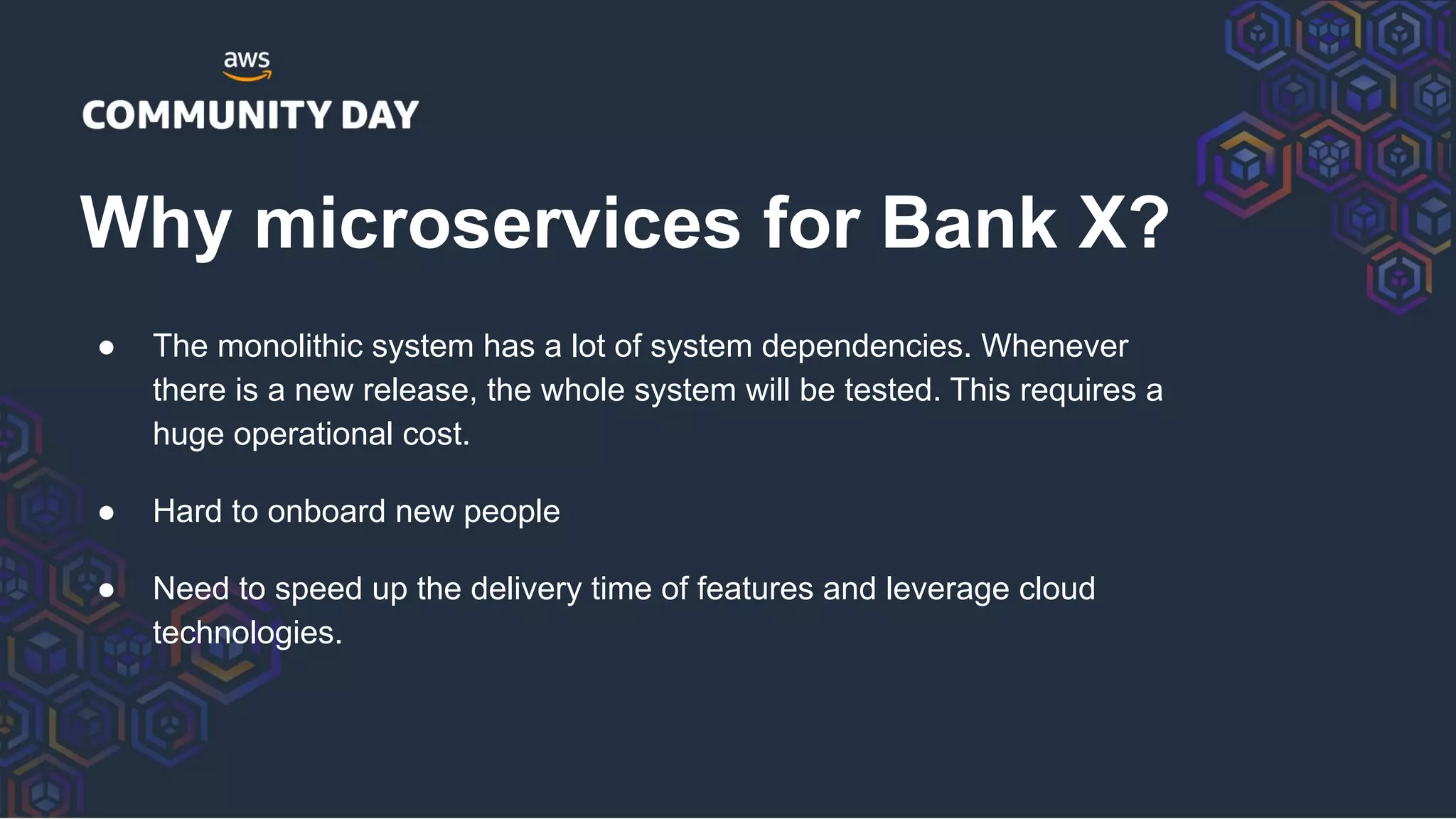 ● The monolithic system has a lot of system dependencies. Whenever
there is a new release, the whole system will be tested. This requires a
huge operational cost.
● Hard to onboard new people
● Need to speed up the delivery time of features and leverage cloud
technologies.
Why microservices for Bank X?
 