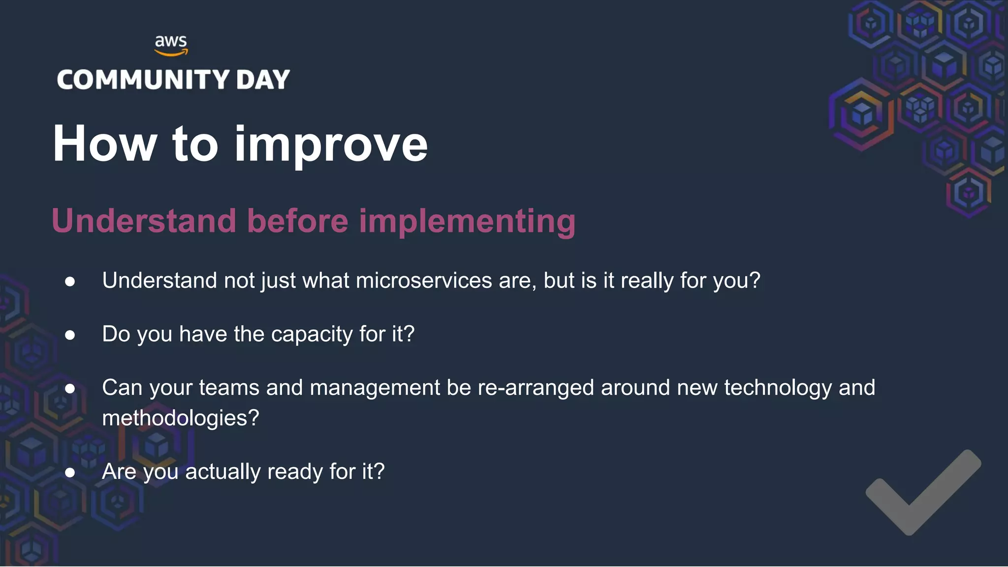 ● Understand not just what microservices are, but is it really for you?
● Do you have the capacity for it?
● Can your teams and management be re-arranged around new technology and
methodologies?
● Are you actually ready for it?
How to improve
Understand before implementing
 