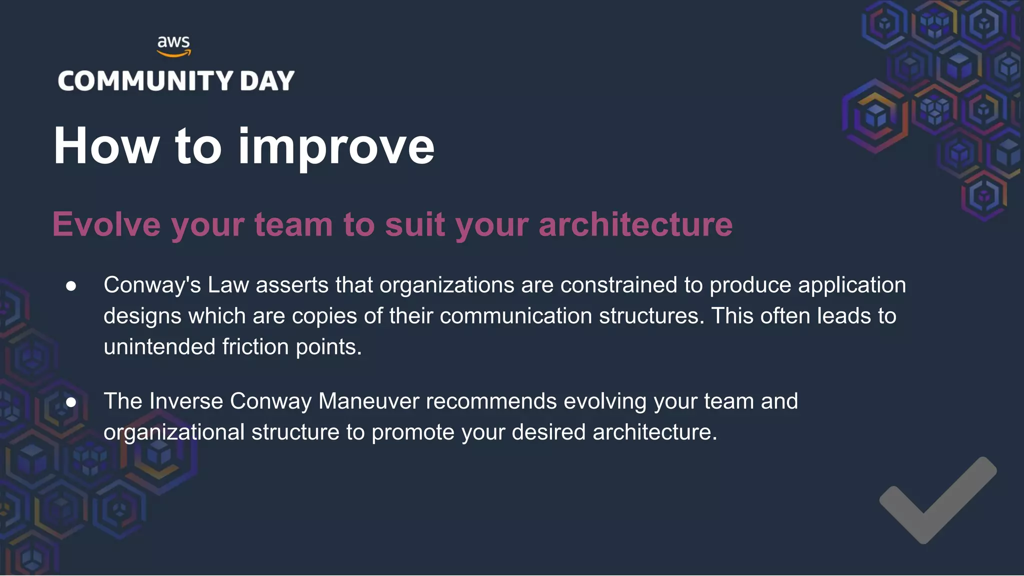 ● Conway's Law asserts that organizations are constrained to produce application
designs which are copies of their communication structures. This often leads to
unintended friction points.
● The Inverse Conway Maneuver recommends evolving your team and
organizational structure to promote your desired architecture.
How to improve
Evolve your team to suit your architecture
 