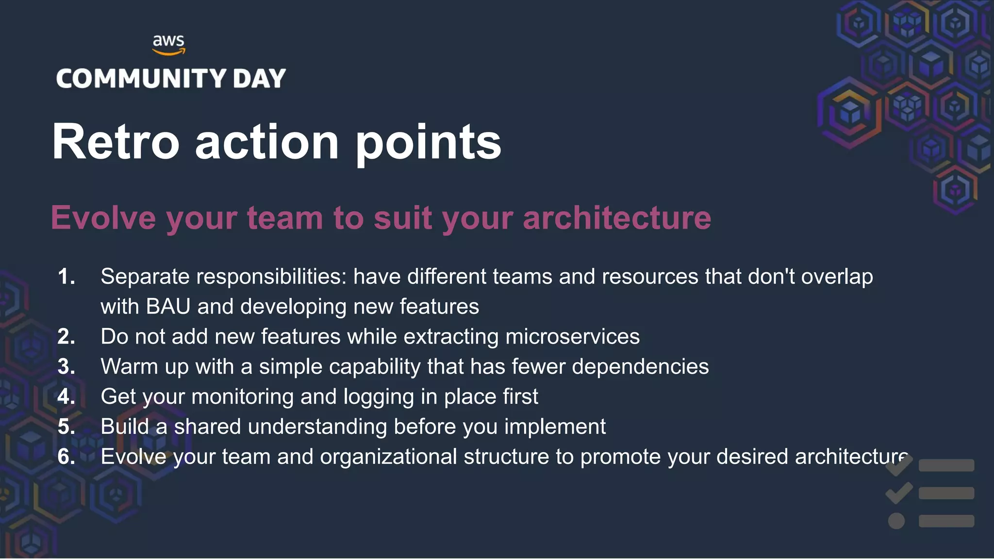 1. Separate responsibilities: have different teams and resources that don't overlap
with BAU and developing new features
2. Do not add new features while extracting microservices
3. Warm up with a simple capability that has fewer dependencies
4. Get your monitoring and logging in place first
5. Build a shared understanding before you implement
6. Evolve your team and organizational structure to promote your desired architecture
Retro action points
Evolve your team to suit your architecture
 