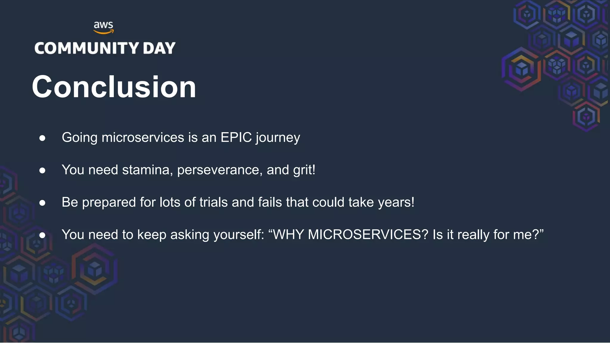 ● Going microservices is an EPIC journey
● You need stamina, perseverance, and grit!
● Be prepared for lots of trials and fails that could take years!
● You need to keep asking yourself: “WHY MICROSERVICES? Is it really for me?”
Conclusion
 