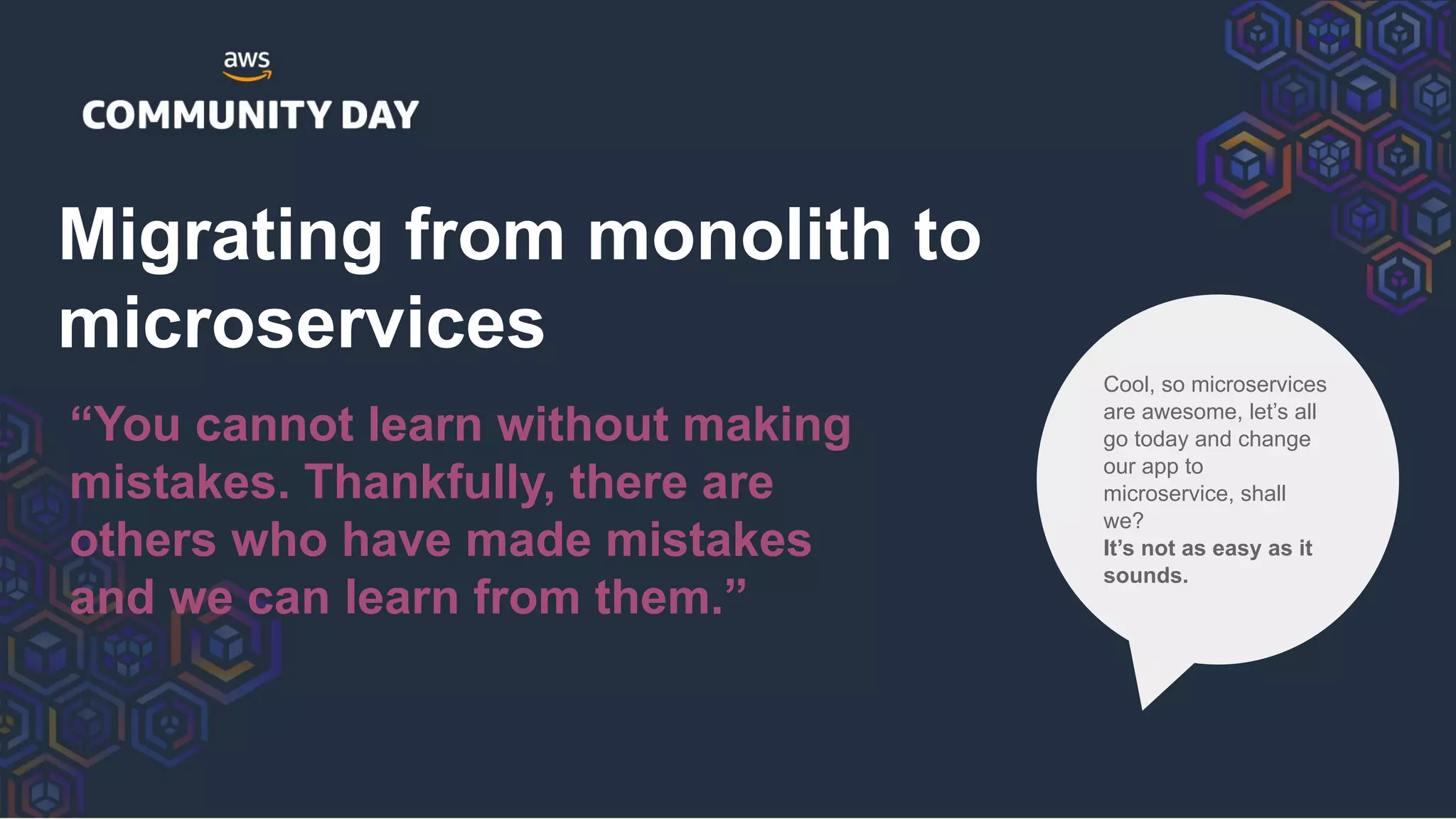 Migrating from monolith to
microservices
“You cannot learn without making
mistakes. Thankfully, there are
others who have made mistakes
and we can learn from them.”
Cool, so microservices
are awesome, let’s all
go today and change
our app to
microservice, shall
we?
It’s not as easy as it
sounds.
 