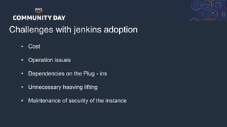 © 2018, Amazon Web Services, Inc. or its Affiliates. All rights reserved.
Challenges with jenkins adoption
Developer
• Cost
• Operation issues
• Dependencies on the Plug - ins
• Unnecessary heaving lifting
• Maintenance of security of the instance
 