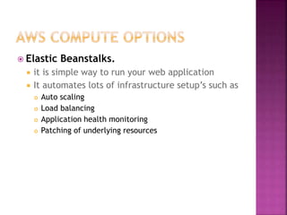  Elastic Beanstalks.
 it is simple way to run your web application
 It automates lots of infrastructure setup’s such as
 Auto scaling
 Load balancing
 Application health monitoring
 Patching of underlying resources
 