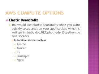  Elastic Beanstalks.
 You would use elastic beanstalks when you want
quickly setup and run your application, which is
written in JAVA, dot.NET,php,node JS,python,go
and Dockers.
 In familiar servers such as
 Apache
 Tomcat
 Iis
 Passenger
 Nginx
 