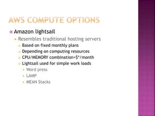  Amazon lightsail
 Resembles traditional hosting servers
 Based on fixed monthly plans
 Depending on computing resources
 CPU/MEMORY combination=$*/month
 Lightsail used for simple work loads
 Word press
 LAMP
 MEAN Stacks
 