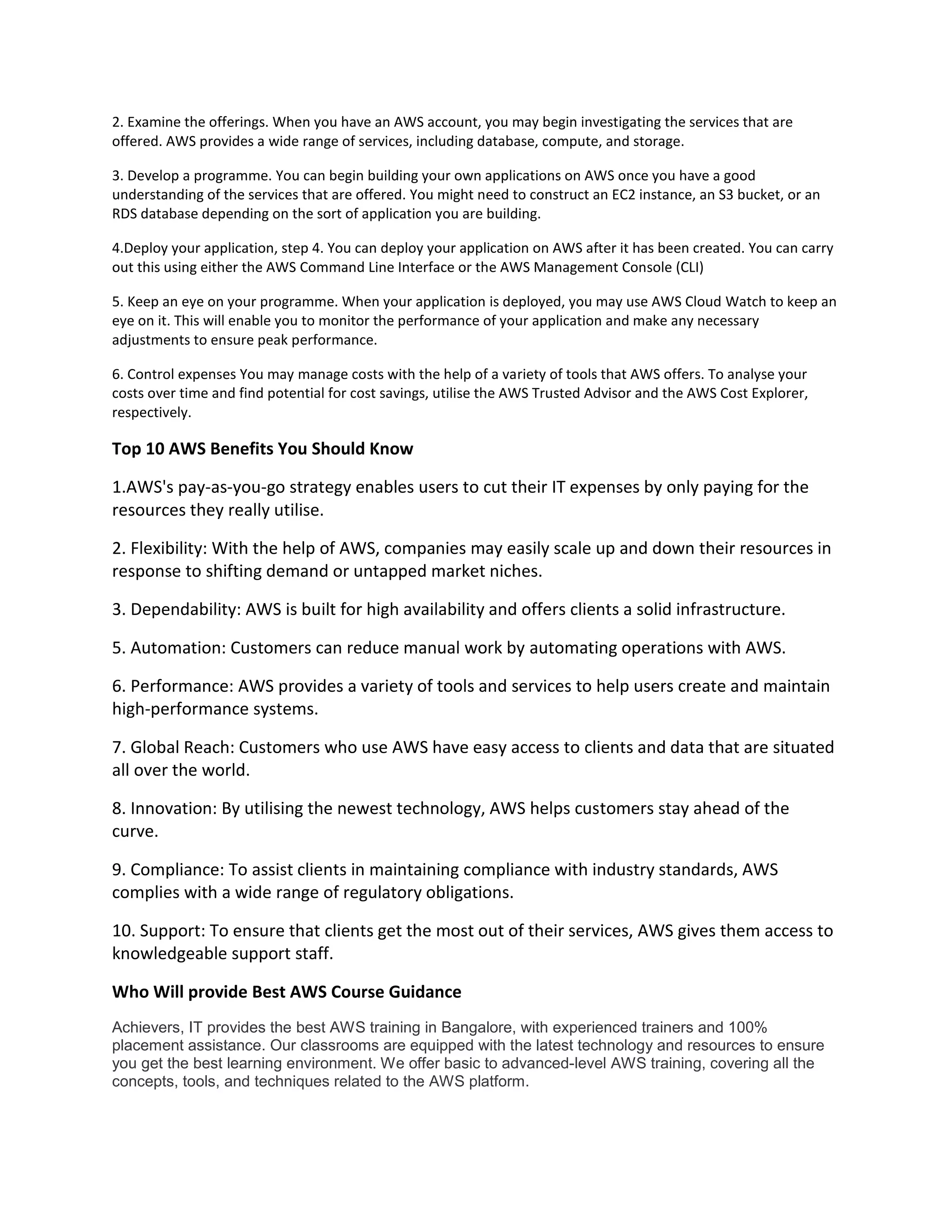 2. Examine the offerings. When you have an AWS account, you may begin investigating the services that are
offered. AWS provides a wide range of services, including database, compute, and storage.
3. Develop a programme. You can begin building your own applications on AWS once you have a good
understanding of the services that are offered. You might need to construct an EC2 instance, an S3 bucket, or an
RDS database depending on the sort of application you are building.
4.Deploy your application, step 4. You can deploy your application on AWS after it has been created. You can carry
out this using either the AWS Command Line Interface or the AWS Management Console (CLI)
5. Keep an eye on your programme. When your application is deployed, you may use AWS Cloud Watch to keep an
eye on it. This will enable you to monitor the performance of your application and make any necessary
adjustments to ensure peak performance.
6. Control expenses You may manage costs with the help of a variety of tools that AWS offers. To analyse your
costs over time and find potential for cost savings, utilise the AWS Trusted Advisor and the AWS Cost Explorer,
respectively.
Top 10 AWS Benefits You Should Know
1.AWS's pay-as-you-go strategy enables users to cut their IT expenses by only paying for the
resources they really utilise.
2. Flexibility: With the help of AWS, companies may easily scale up and down their resources in
response to shifting demand or untapped market niches.
3. Dependability: AWS is built for high availability and offers clients a solid infrastructure.
5. Automation: Customers can reduce manual work by automating operations with AWS.
6. Performance: AWS provides a variety of tools and services to help users create and maintain
high-performance systems.
7. Global Reach: Customers who use AWS have easy access to clients and data that are situated
all over the world.
8. Innovation: By utilising the newest technology, AWS helps customers stay ahead of the
curve.
9. Compliance: To assist clients in maintaining compliance with industry standards, AWS
complies with a wide range of regulatory obligations.
10. Support: To ensure that clients get the most out of their services, AWS gives them access to
knowledgeable support staff.
Who Will provide Best AWS Course Guidance
Achievers, IT provides the best AWS training in Bangalore, with experienced trainers and 100%
placement assistance. Our classrooms are equipped with the latest technology and resources to ensure
you get the best learning environment. We offer basic to advanced-level AWS training, covering all the
concepts, tools, and techniques related to the AWS platform.
 