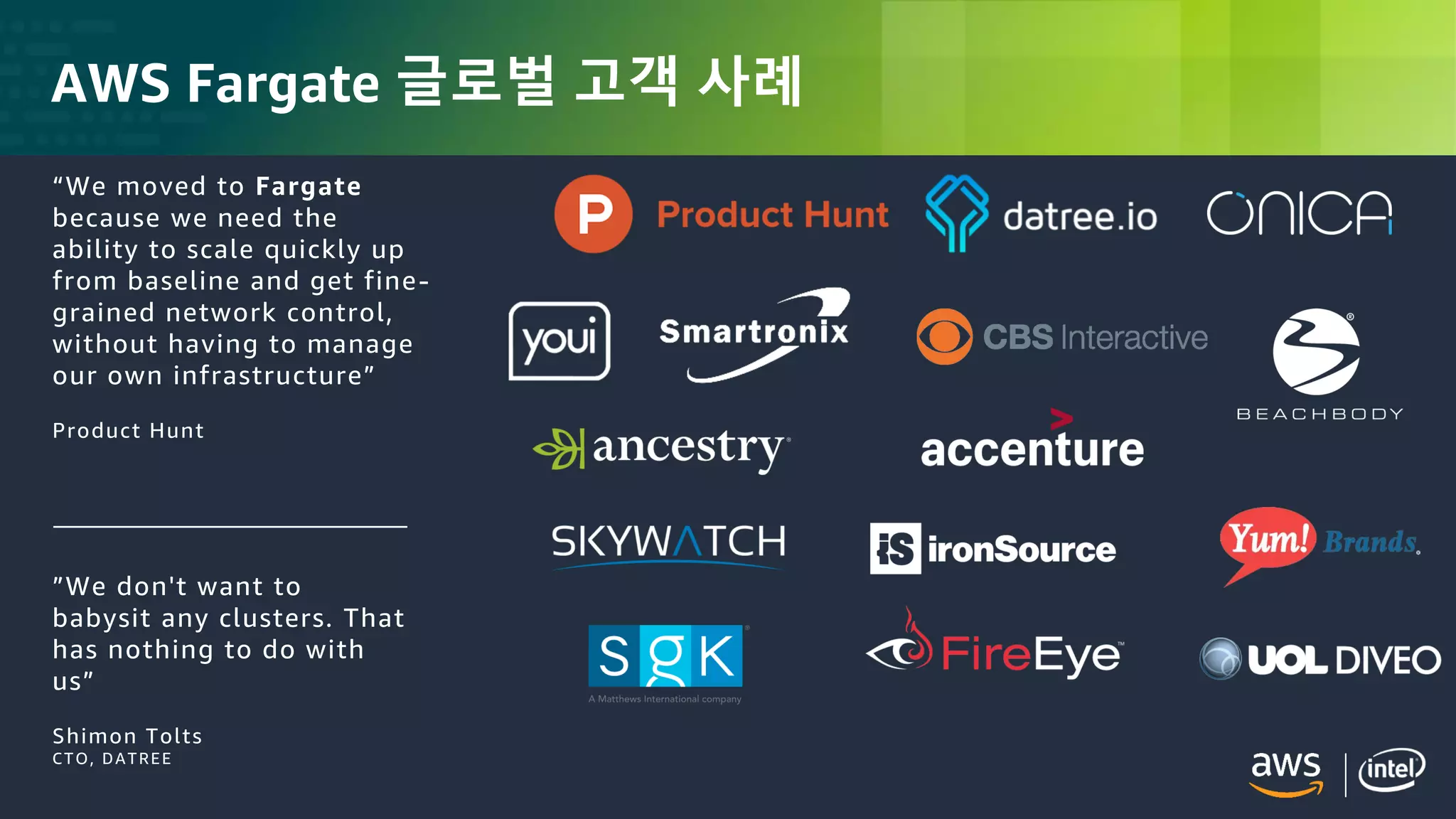 © 2018, Amazon Web Services, Inc. or its Affiliates. All rights reserved.
AWS Fargate 글로벌 고객 사례
”We don't want to
babysit any clusters. That
has nothing to do with
us”
Shimon Tolts
CTO, DATREE
“We moved to Fargate
because we need the
ability to scale quickly up
from baseline and get fine-
grained network control,
without having to manage
our own infrastructure”
Product Hunt
 