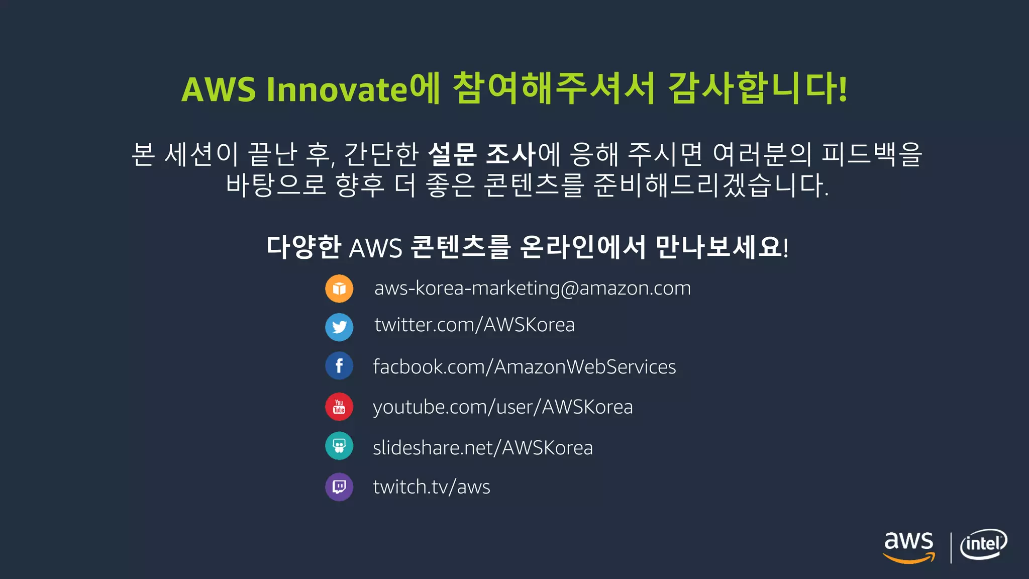 © 2018, Amazon Web Services, Inc. or its Affiliates. All rights reserved.
AWS Innovate에 참여해주셔서 감사합니다!
본 세션이 끝난 후, 간단한 설문 조사에 응해 주시면 여러분의 피드백을
바탕으로 향후 더 좋은 콘텐츠를 준비해드리겠습니다.
다양한 AWS 콘텐츠를 온라인에서 만나보세요!
aws-korea-marketing@amazon.com
twitter.com/AWSKorea
facbook.com/AmazonWebServices
youtube.com/user/AWSKorea
slideshare.net/AWSKorea
twitch.tv/aws
 